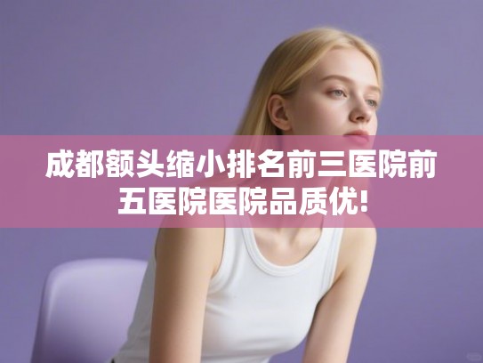 成都额头缩小排名前三医院前五医院医院品质优!