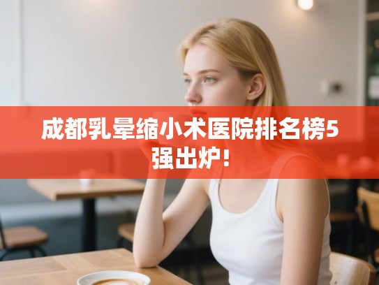 成都乳晕缩小术医院排名榜5强出炉!