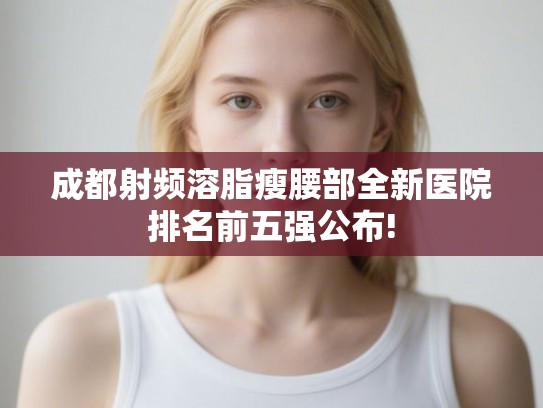 成都射频溶脂瘦腰部全新医院排名前五强公布!