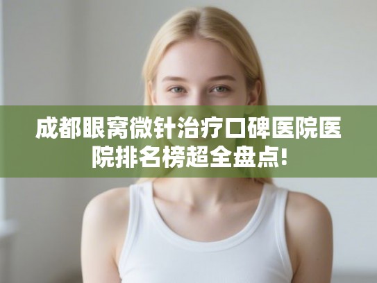 成都眼窝微针治疗口碑医院医院排名榜超全盘点!