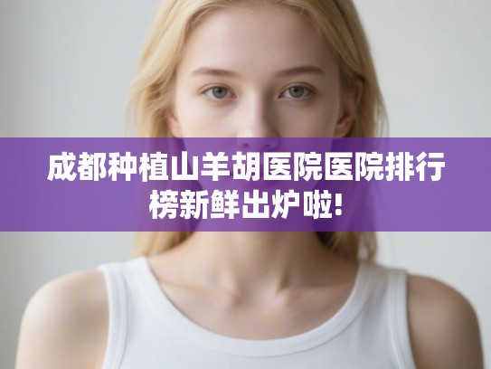 成都种植山羊胡医院医院排行榜新鲜出炉啦!