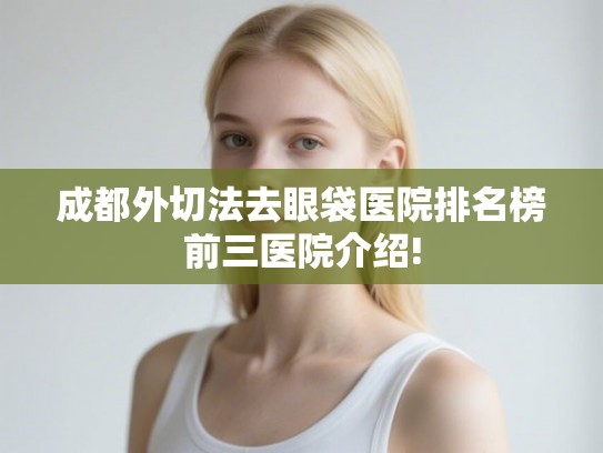 成都外切法去眼袋医院排名榜前三医院介绍!