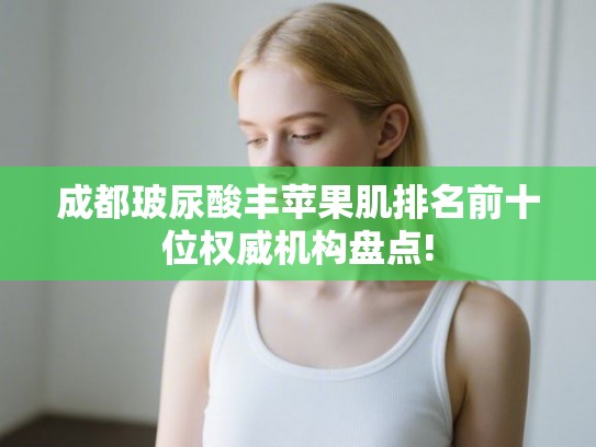 成都玻尿酸丰苹果肌排名前十位权威机构盘点!