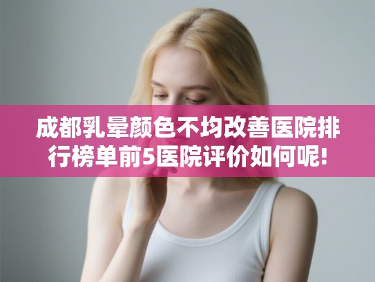 成都乳晕颜色不均改善医院排行榜单前5医院评价如何呢!