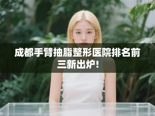 成都手臂抽脂整形医院排名前三新出炉!