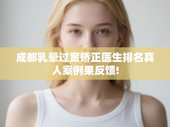 成都乳晕过宽矫正医生排名真人案例果反馈!