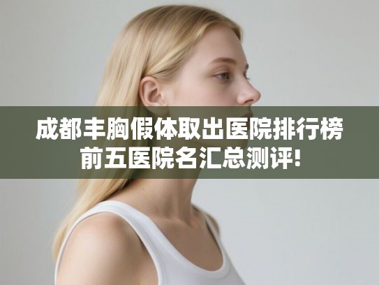 成都丰胸假体取出医院排行榜前五医院名汇总测评!