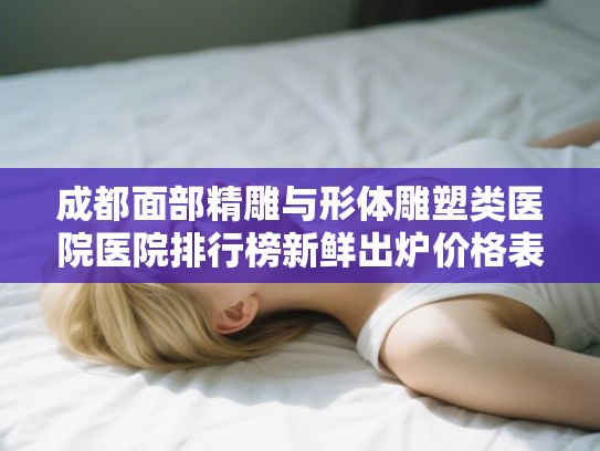 成都面部精雕与形体雕塑类医院医院排行榜新鲜出炉价格表年!