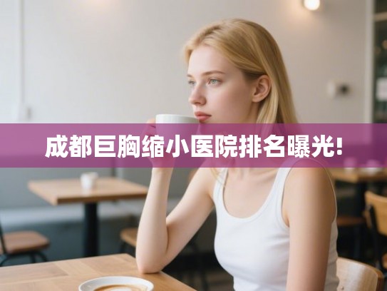 成都巨胸缩小医院排名曝光!