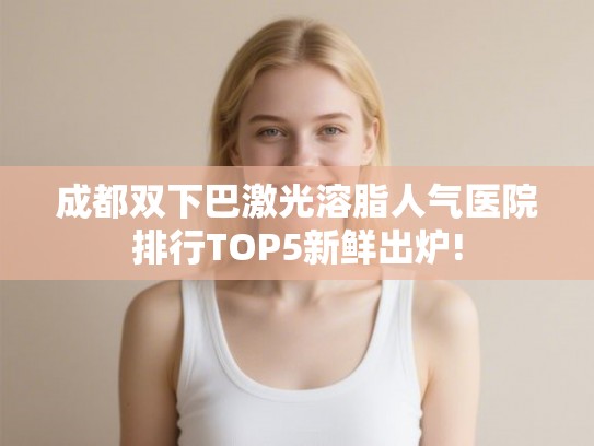 成都双下巴激光溶脂人气医院排行TOP5新鲜出炉!