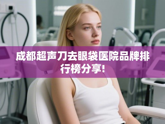 成都超声刀去眼袋医院品牌排行榜分享!